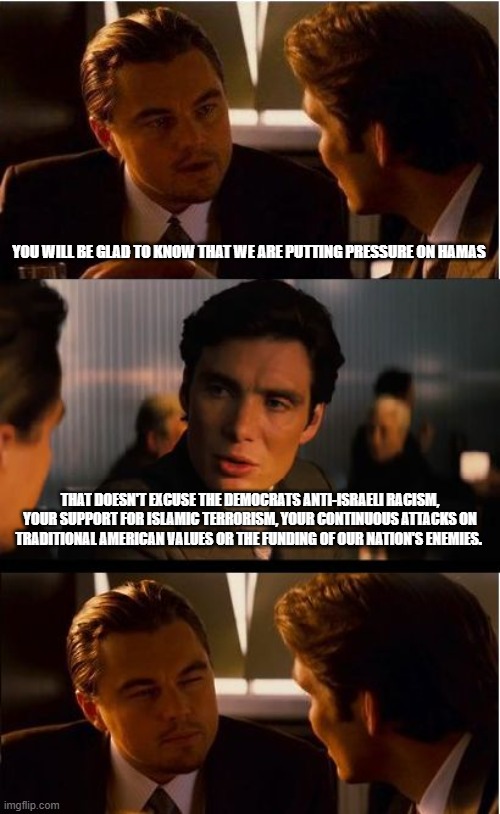 Your faked outrage is obvious | YOU WILL BE GLAD TO KNOW THAT WE ARE PUTTING PRESSURE ON HAMAS; THAT DOESN'T EXCUSE THE DEMOCRATS ANTI-ISRAELI RACISM, YOUR SUPPORT FOR ISLAMIC TERRORISM, YOUR CONTINUOUS ATTACKS ON TRADITIONAL AMERICAN VALUES OR THE FUNDING OF OUR NATION'S ENEMIES. | image tagged in inception,democrat lies,anti-semitism,racist democrats,islamic terrorism,democrat war on america | made w/ Imgflip meme maker