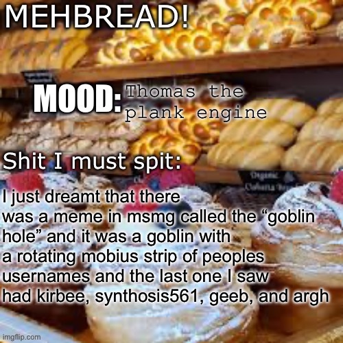 Breadnouncment 3.0 | Thomas the plank engine; I just dreamt that there was a meme in msmg called the “goblin hole” and it was a goblin with a rotating mobius strip of peoples usernames and the last one I saw had kirbee, synthosis561, geeb, and argh | image tagged in breadnouncment 3 0 | made w/ Imgflip meme maker