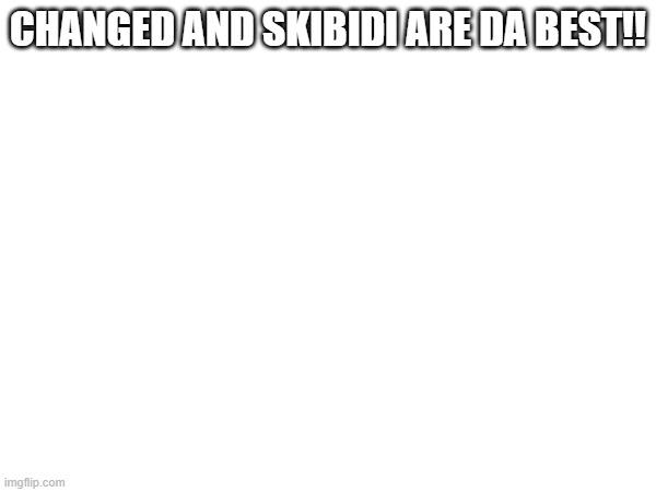 CHANGED AND SKIBIDI ARE DA BEST!! | image tagged in funny,memes | made w/ Imgflip meme maker