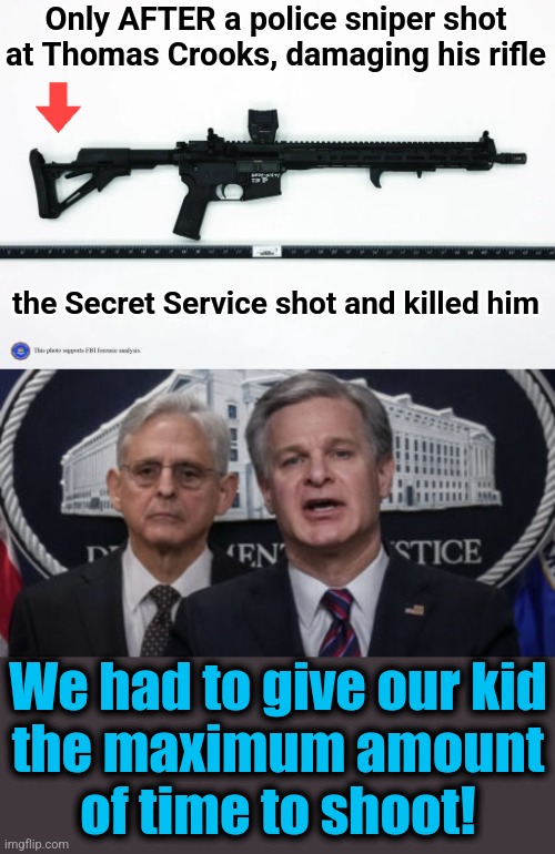 Only AFTER a police sniper shot at Thomas Crooks, damaging his rifle; the Secret Service shot and killed him; We had to give our kid
the maximum amount
of time to shoot! | image tagged in merrick garland and christopher wray,memes,fbi,secret service,trump assassination operation,democrats | made w/ Imgflip meme maker