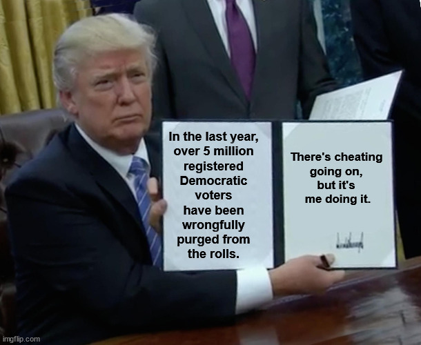 Republicans hate it when Americans vote. | In the last year, 
over 5 million 
registered 
Democratic 
voters 
have been 
wrongfully 
purged from 
the rolls. There's cheating 
going on, 
but it's 
me doing it. | image tagged in memes,trump bill signing,trump,voter fraud,cheating | made w/ Imgflip meme maker