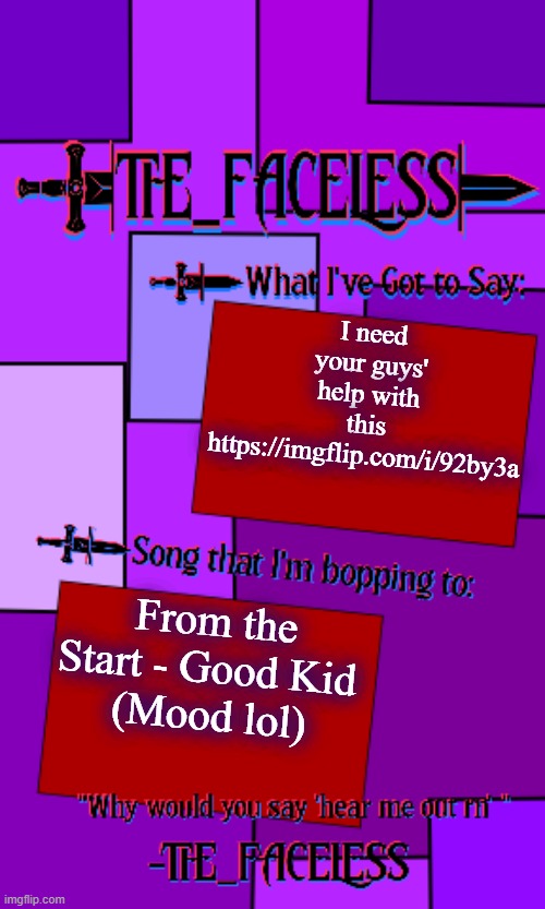 https://imgflip.com/i/92by3a | I need your guys' help with this
https://imgflip.com/i/92by3a; From the Start - Good Kid 
(Mood lol) | image tagged in the_faceless template | made w/ Imgflip meme maker