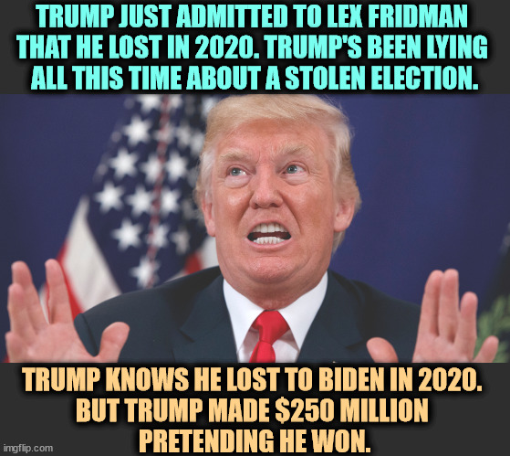 Trump admits Stop the Steal was a con. | TRUMP JUST ADMITTED TO LEX FRIDMAN 
THAT HE LOST IN 2020. TRUMP'S BEEN LYING 
ALL THIS TIME ABOUT A STOLEN ELECTION. TRUMP KNOWS HE LOST TO BIDEN IN 2020. 
BUT TRUMP MADE $250 MILLION 
PRETENDING HE WON. | image tagged in trump dilated hands up showing teeth,trump,admits,biden,winner,election 2020 | made w/ Imgflip meme maker