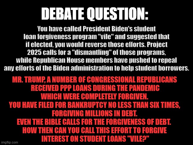 DEBATE QUESTION: Student Loan Forgiveness | DEBATE QUESTION:; You have called President Biden's student loan forgiveness program "vile" and suggested that if elected, you would reverse those efforts. Project 2025 calls for a "dismantling" of those programs, while Republican House members have pushed to repeal any efforts of the Biden administration to help student borrowers. MR. TRUMP, A NUMBER OF CONGRESSIONAL REPUBLICANS
 RECEIVED PPP LOANS DURING THE PANDEMIC
 WHICH WERE COMPLETELY FORGIVEN. 
YOU HAVE FILED FOR BANKRUPTCY NO LESS THAN SIX TIMES,
 FORGIVING MILLIONS IN DEBT. 
EVEN THE BIBLE CALLS FOR THE FORGIVENESS OF DEBT. 
HOW THEN CAN YOU CALL THIS EFFORT TO FORGIVE
 INTEREST ON STUDENT LOANS "VILE?" | image tagged in 2024 presidential debate,student loan forgiveness,trump is a sleaze,republicans suck,bankruptcy,ppp loans | made w/ Imgflip meme maker