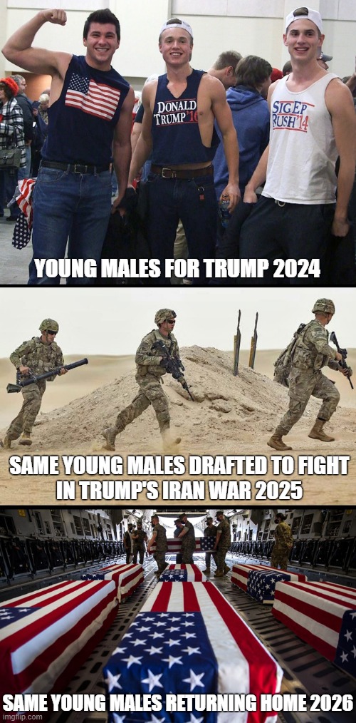 Voting for Trump has consequences! | YOUNG MALES FOR TRUMP 2024; SAME YOUNG MALES DRAFTED TO FIGHT
IN TRUMP'S IRAN WAR 2025; SAME YOUNG MALES RETURNING HOME 2026 | image tagged in donald trump,iran,war,young men,draft,consequences | made w/ Imgflip meme maker