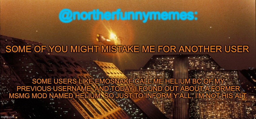 Just to clear some confusion | SOME OF YOU MIGHT MISTAKE ME FOR ANOTHER USER; SOME USERS LIKE EMOSNAKE CALL ME HELIUM BC OF MY PREVIOUS USERNAME, AND TODAY I FOUND OUT ABOUT A FORMER MSMG MOD NAMED HELIUM. SO JUST TO INFORM Y’ALL, I’M NOT HIS ALT. | image tagged in northerfunnymemes announcement template | made w/ Imgflip meme maker