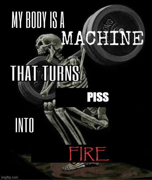 My body is machine | PISS; FIRE | image tagged in my body is machine | made w/ Imgflip meme maker