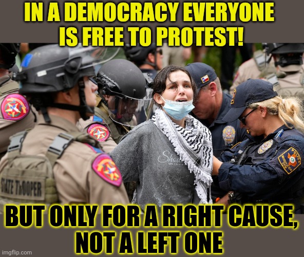 If 'everyone' has the right to protest, why are there exceptions? | IN A DEMOCRACY EVERYONE 
IS FREE TO PROTEST! BUT ONLY FOR A RIGHT CAUSE,
NOT A LEFT ONE | image tagged in democracy,protesters,police,fascism | made w/ Imgflip meme maker