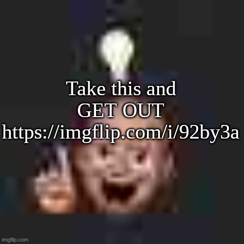 https://imgflip.com/i/92by3a | Take this and GET OUT
https://imgflip.com/i/92by3a | image tagged in low quality eureka | made w/ Imgflip meme maker