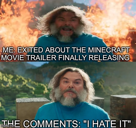 Minecraft movie trailer release be like: | ME: EXITED ABOUT THE MINECRAFT MOVIE TRAILER FINALLY RELEASING; THE COMMENTS: "I HATE IT" | image tagged in minecraft,minecraft memes | made w/ Imgflip meme maker