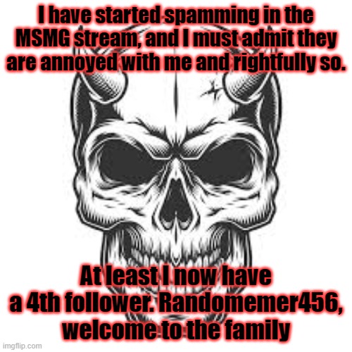 I have become too insufferable. | I have started spamming in the MSMG stream, and I must admit they are annoyed with me and rightfully so. At least I now have a 4th follower. Randomemer456, welcome to the family | made w/ Imgflip meme maker
