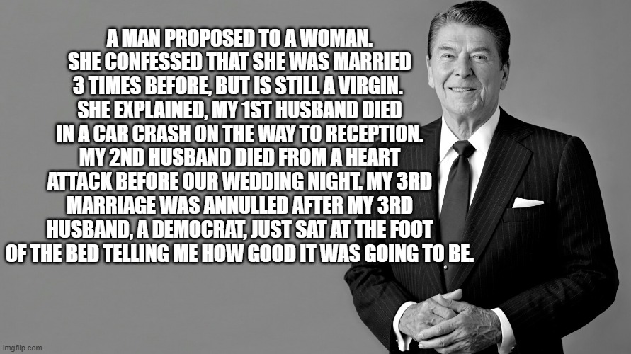 Ronald Reagan | A MAN PROPOSED TO A WOMAN. SHE CONFESSED THAT SHE WAS MARRIED 3 TIMES BEFORE, BUT IS STILL A VIRGIN. 
SHE EXPLAINED, MY 1ST HUSBAND DIED IN A CAR CRASH ON THE WAY TO RECEPTION. MY 2ND HUSBAND DIED FROM A HEART ATTACK BEFORE OUR WEDDING NIGHT. MY 3RD MARRIAGE WAS ANNULLED AFTER MY 3RD HUSBAND, A DEMOCRAT, JUST SAT AT THE FOOT OF THE BED TELLING ME HOW GOOD IT WAS GOING TO BE. | image tagged in ronald reagan | made w/ Imgflip meme maker