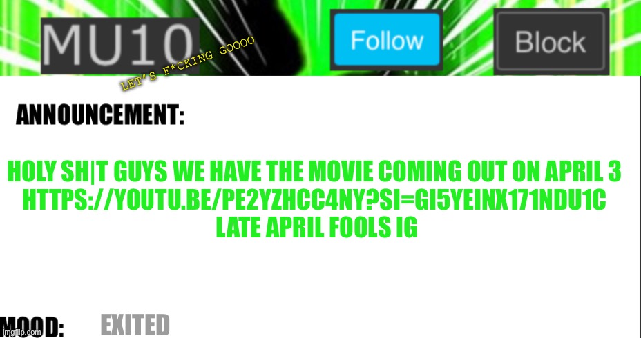 Mu10 announcement template | LET’S F*CKING GOOOO; HOLY SH|T GUYS WE HAVE THE MOVIE COMING OUT ON APRIL 3 
HTTPS://YOUTU.BE/PE2YZHCC4NY?SI=GI5YEINX171NDU1C 
LATE APRIL FOOLS IG; EXITED | image tagged in mu10 announcement template | made w/ Imgflip meme maker