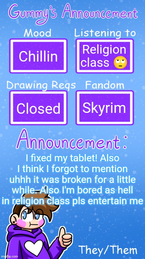 Yipee | Chillin; Religion class 🙄; Skyrim; Closed; I fixed my tablet! Also I think I forgot to mention uhhh it was broken for a little while. Also I'm bored as hell in religion class pls entertain me | image tagged in gummy's announcement template version 4 | made w/ Imgflip meme maker