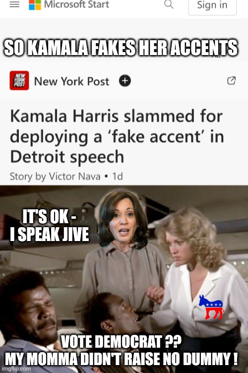 Fake Kamala Panders to Black People | SO KAMALA FAKES HER ACCENTS; IT'S OK -
I SPEAK JIVE; VOTE DEMOCRAT ??
MY MOMMA DIDN'T RAISE NO DUMMY ! | image tagged in leftists,liberals,democrats,harris,racism | made w/ Imgflip meme maker