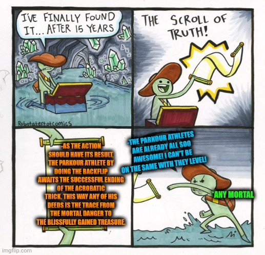 -The back flight. | -THE PARKOUR ATHLETES ARE ALREADY ALL SOO AWESOME! I CAN'T BE ON THE SAME WITH THEY LEVEL! -AS THE ACTION SHOULD HAVE ITS RESULT, THE PARKOUR ATHLETE BY DOING THE BACKFLIP AWAITS THE SUCCESSFUL ENDING OF THE ACROBATIC TRICK. THIS WAY ANY OF HIS DEEDS IS THE TRACE FROM THE MORTAL DANGER TO THE BLISSFULLY GAINED TREASURE. *ANY MORTAL | image tagged in memes,the scroll of truth,backflip,parkour,no one is born cool except,extreme sports | made w/ Imgflip meme maker
