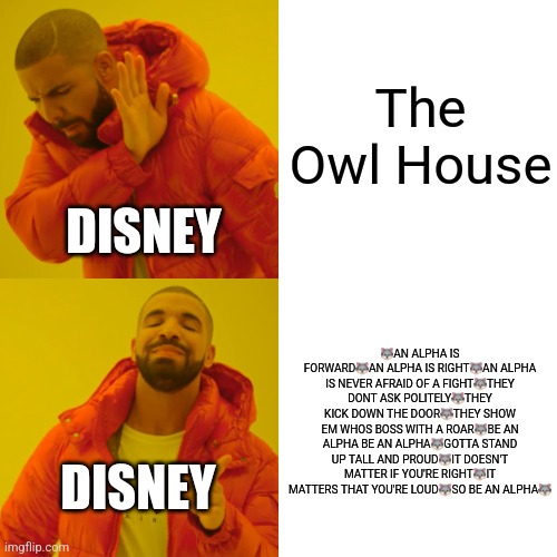 Drake Hotline Bling Meme | The Owl House; DISNEY; 🐺AN ALPHA IS FORWARD🐺AN ALPHA IS RIGHT🐺AN ALPHA IS NEVER AFRAID OF A FIGHT🐺THEY DONT ASK POLITELY🐺THEY KICK DOWN THE DOOR🐺THEY SHOW EM WHOS BOSS WITH A ROAR🐺BE AN ALPHA BE AN ALPHA🐺GOTTA STAND UP TALL AND PROUD🐺IT DOESN'T MATTER IF YOU'RE RIGHT🐺IT MATTERS THAT YOU'RE LOUD🐺SO BE AN ALPHA🐺; DISNEY | image tagged in memes,drake hotline bling | made w/ Imgflip meme maker