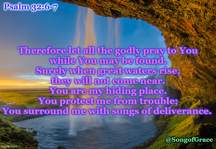 Psalm 32:6-7 | Psalm 32:6-7; Therefore let all the godly pray to You
while You may be found.
Surely when great waters rise,
they will not come near.
You are my hiding place.
You protect me from trouble;
You surround me with songs of deliverance. @SongofGrace | image tagged in biblical encouragement | made w/ Imgflip meme maker