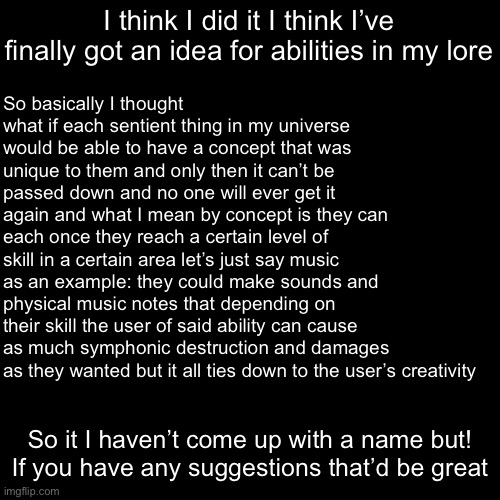 I just need a name | I think I did it I think I’ve finally got an idea for abilities in my lore; So basically I thought what if each sentient thing in my universe would be able to have a concept that was unique to them and only then it can’t be passed down and no one will ever get it again and what I mean by concept is they can each once they reach a certain level of skill in a certain area let’s just say music as an example: they could make sounds and physical music notes that depending on their skill the user of said ability can cause as much symphonic destruction and damages as they wanted but it all ties down to the user’s creativity; So it I haven’t come up with a name but! If you have any suggestions that’d be great | made w/ Imgflip meme maker