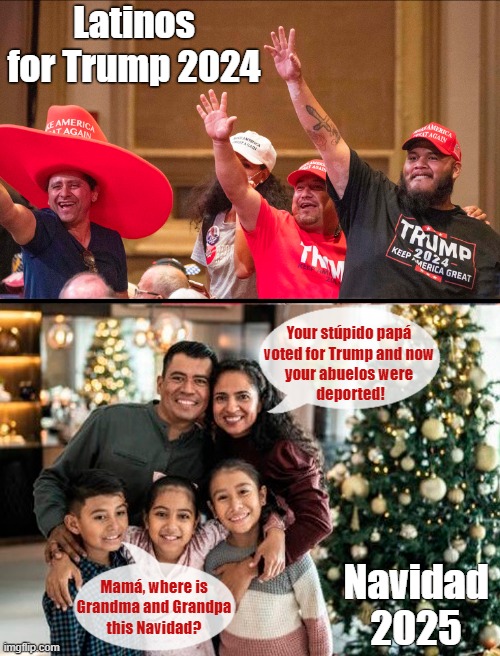 Voting for Trump has consequences! | Latinos
for Trump 2024; Your stúpido papá
voted for Trump and now
your abuelos were
 deported! Navidad
2025; Mamá, where is
Grandma and Grandpa
this Navidad? | image tagged in donald trump,deportation,latinos,consequences,election 2024,navidad | made w/ Imgflip meme maker