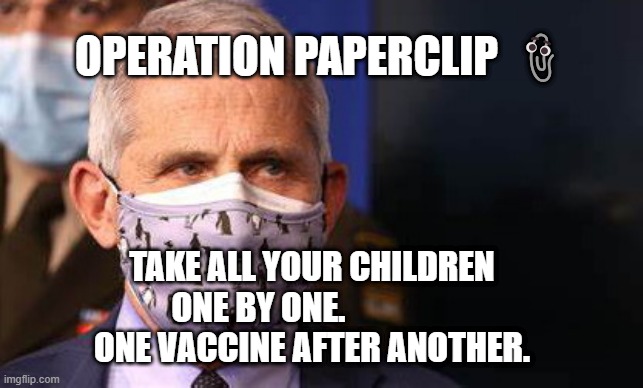 Angry diva Fauci | OPERATION PAPERCLIP 📎; TAKE ALL YOUR CHILDREN ONE BY ONE.                
 ONE VACCINE AFTER ANOTHER. | image tagged in angry diva fauci | made w/ Imgflip meme maker