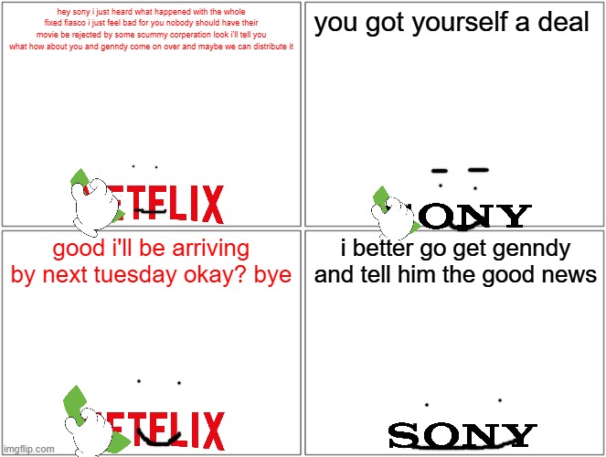 i hope netflix distributes fixed | hey sony i just heard what happened with the whole fixed fiasco i just feel bad for you nobody should have their movie be rejected by some scummy corperation look i'll tell you what how about you and genndy come on over and maybe we can distribute it; you got yourself a deal; good i'll be arriving by next tuesday okay? bye; i better go get genndy and tell him the good news | image tagged in memes,blank comic panel 2x2,netflix,sony,prediction | made w/ Imgflip meme maker