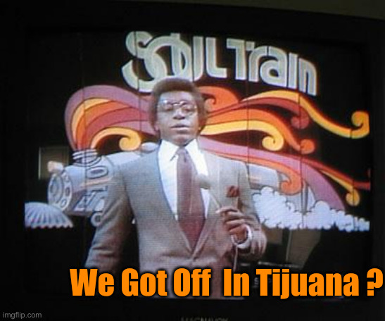 soul  train | We Got Off  In Tijuana ? | image tagged in soul train | made w/ Imgflip meme maker