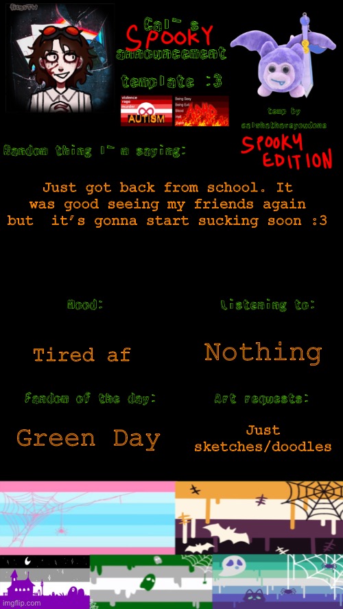 Idk what to put for a title | Just got back from school. It was good seeing my friends again but  it’s gonna start sucking soon :3; Nothing; Tired af; Green Day; Just sketches/doodles | image tagged in cal s spooky announcement template | made w/ Imgflip meme maker