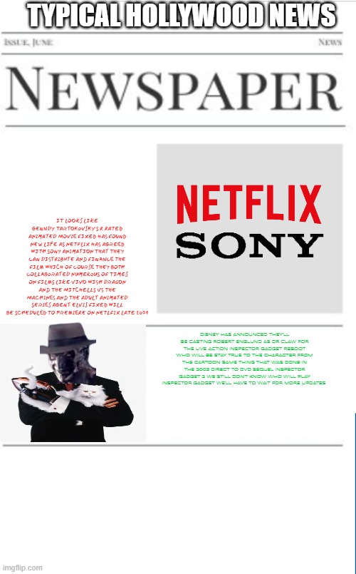 typical hollywood news volume 153 | TYPICAL HOLLYWOOD NEWS; IT LOOKS LIKE GENNDY TARTOKOVSKY'S R RATED ANIMATED MOVIE FIXED HAS FOUND NEW LIFE AS NETFLIX HAS AGREED WITH SONY ANIMATION THAT THEY CAN DISTRIBUTE AND FINANCE THE FILM WHICH OF COURSE THEY BOTH COLLABORATED NUMEROUS OF TIMES ON FILMS LIKE VIVO WISH DRAGON AND THE MITCHELLS VS THE MACHINES AND THE ADULT ANIMATED SERIES AGENT ELVIS FIXED WILL BE SCHEDULED TO PREMIERE ON NETLFIX LATE 2024; DISNEY HAS ANNOUNCED THEY'LL BE CASTING ROBERT ENGLUND AS DR CLAW FOR THE LIVE ACTION INSPECTOR GADGET REBOOT WHO WILL BE STAY TRUE TO THE CHARACTER FROM THE CARTOON SAME THING THAT WAS DONE IN THE 2003 DIRECT TO DVD SEQUEL INSPECTOR GADGET 2 WE STILL DON'T KNOW WHO WILL PLAY INSPECTOR GADGET WE'LL HAVE TO WAIT FOR MORE UPDATES | image tagged in blank newspaper,hollywood,prediction,fake,inspector gadget,disney | made w/ Imgflip meme maker