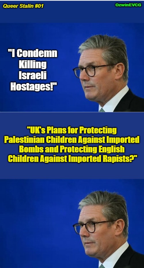 [Possible Series in the Works for Keir Starmer] | OzwinEVCG; Queer Stalin #01; "I Condemn 

Killing 

Israeli 

Hostages!"; "UK's Plans for Protecting 

Palestinian Children Against Imported 

Bombs and Protecting English 

Children Against Imported Rapists?" | image tagged in two tier keir,queer stalin,white children,israel,palestinian children,double standards | made w/ Imgflip meme maker