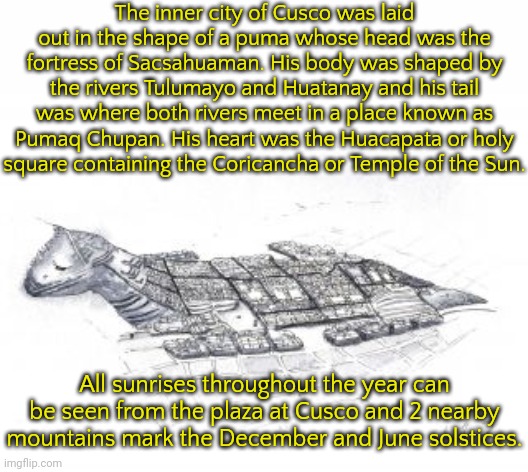 The most important Inca city. | The inner city of Cusco was laid out in the shape of a puma whose head was the fortress of Sacsahuaman. His body was shaped by the rivers Tulumayo and Huatanay and his tail was where both rivers meet in a place known as Pumaq Chupan. His heart was the Huacapata or holy
square containing the Coricancha or Temple of the Sun. All sunrises throughout the year can be seen from the plaza at Cusco and 2 nearby mountains mark the December and June solstices. | image tagged in cuzco,jaguar,planning,holy,geography | made w/ Imgflip meme maker