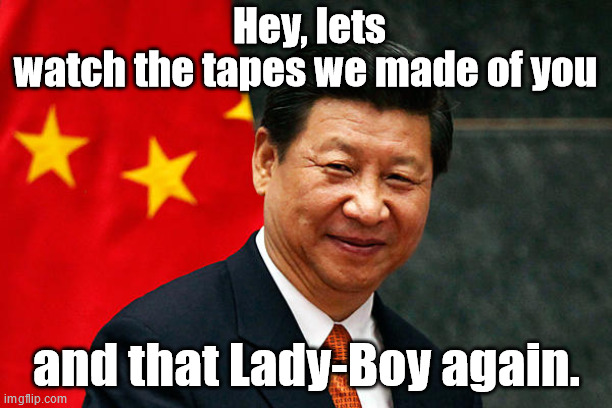 Xi Jinping | Hey, lets watch the tapes we made of you and that Lady-Boy again. | image tagged in xi jinping | made w/ Imgflip meme maker