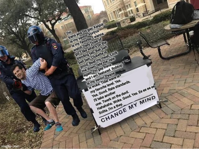 Change My Mind Guy Arrested | I'm trans and I'm gay. Kaiguy is my savior. Vortrox is my favorite. I wanna watch Daily Dose of gd. I like what's on the trending tab. Beh beh beh beh. Clubette is good. Beat my meat. Lock me down. rate me. rate again. I'm gay trans and I am featured. Robtop is my savior. Paqoe is woke. Tidal wave is my favorite level. Yes. Yes. Good. Rate standards. I'll take another one. Twerk on the devil. Hahahaha. Woke. Good. Yes. Ee ee ee ee.
Solita. I'm a they. | image tagged in change my mind guy arrested | made w/ Imgflip meme maker