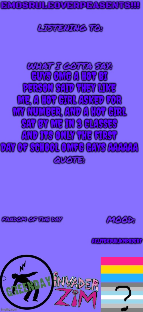 THREE HOT GIRLS LIKE ME BACK AAAAAAAAAAAAA | GUYS OMG A HOT BI PERSON SAID THEY LIKE ME, A HOT GIRL ASKED FOR MY NUMBER, AND A HOT GIRL SAT BY ME IN 3 CLASSES AND ITS ONLY THE FIRST DAY OF SCHOOL OMFG GAYS AAAAAA; AFJJTGKDUHJKNPADERF | image tagged in emosruleoverpeasents announcement template 2 | made w/ Imgflip meme maker