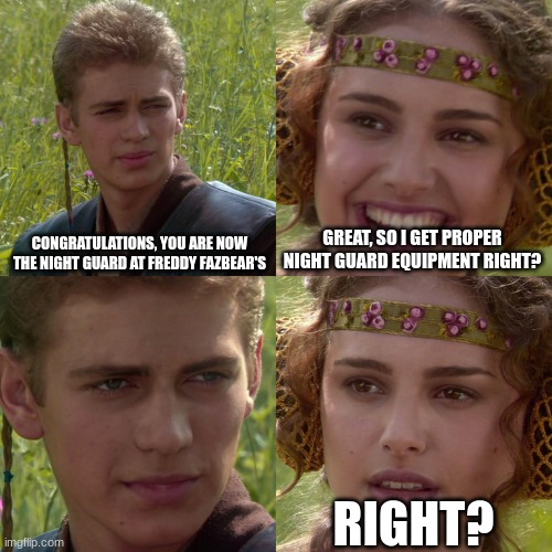 Anakin Padme 4 Panel | CONGRATULATIONS, YOU ARE NOW THE NIGHT GUARD AT FREDDY FAZBEAR'S; GREAT, SO I GET PROPER NIGHT GUARD EQUIPMENT RIGHT? RIGHT? | image tagged in anakin padme 4 panel,fnaf | made w/ Imgflip meme maker