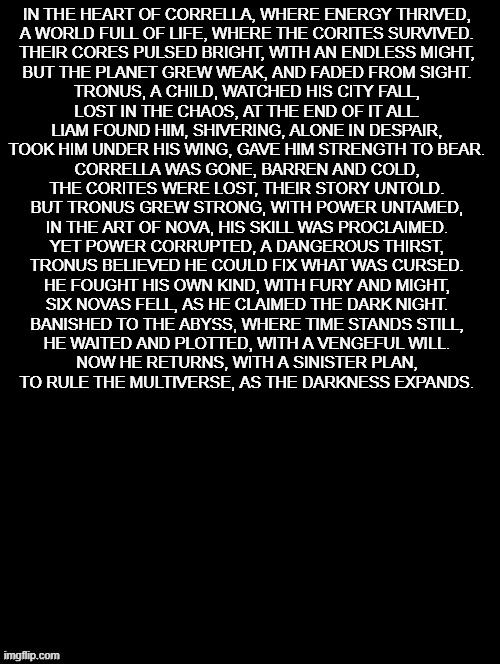 Cryptic message of Tronus's backstory wooooooooooooooo | IN THE HEART OF CORRELLA, WHERE ENERGY THRIVED,
A WORLD FULL OF LIFE, WHERE THE CORITES SURVIVED.
THEIR CORES PULSED BRIGHT, WITH AN ENDLESS MIGHT,
BUT THE PLANET GREW WEAK, AND FADED FROM SIGHT.

TRONUS, A CHILD, WATCHED HIS CITY FALL,
LOST IN THE CHAOS, AT THE END OF IT ALL.
LIAM FOUND HIM, SHIVERING, ALONE IN DESPAIR,
TOOK HIM UNDER HIS WING, GAVE HIM STRENGTH TO BEAR.

CORRELLA WAS GONE, BARREN AND COLD,
THE CORITES WERE LOST, THEIR STORY UNTOLD.
BUT TRONUS GREW STRONG, WITH POWER UNTAMED,
IN THE ART OF NOVA, HIS SKILL WAS PROCLAIMED.

YET POWER CORRUPTED, A DANGEROUS THIRST,
TRONUS BELIEVED HE COULD FIX WHAT WAS CURSED.
HE FOUGHT HIS OWN KIND, WITH FURY AND MIGHT,
SIX NOVAS FELL, AS HE CLAIMED THE DARK NIGHT.

BANISHED TO THE ABYSS, WHERE TIME STANDS STILL,
HE WAITED AND PLOTTED, WITH A VENGEFUL WILL.
NOW HE RETURNS, WITH A SINISTER PLAN,
TO RULE THE MULTIVERSE, AS THE DARKNESS EXPANDS. | image tagged in double long black template | made w/ Imgflip meme maker