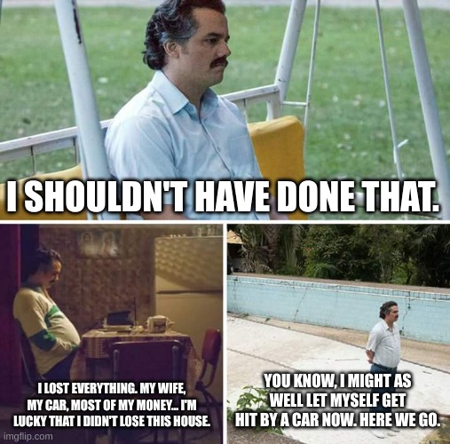 I Lost Everything. | I SHOULDN'T HAVE DONE THAT. I LOST EVERYTHING. MY WIFE, MY CAR, MOST OF MY MONEY... I'M LUCKY THAT I DIDN'T LOSE THIS HOUSE. YOU KNOW, I MIGHT AS WELL LET MYSELF GET HIT BY A CAR NOW. HERE WE GO. | image tagged in memes,sad pablo escobar | made w/ Imgflip meme maker