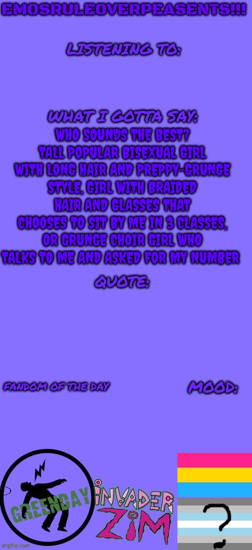 I can’t choose who I like the best | WHO SOUNDS THE BEST? TALL POPULAR BISEXUAL GIRL WITH LONG HAIR AND PREPPY-GRUNGE STYLE, GIRL WITH BRAIDED HAIR AND GLASSES THAT CHOOSES TO SIT BY ME IN 3 CLASSES, OR GRUNGE CHOIR GIRL WHO TALKS TO ME AND ASKED FOR MY NUMBER | image tagged in emosruleoverpeasents announcement template 2 | made w/ Imgflip meme maker