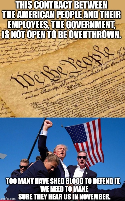 THIS CONTRACT BETWEEN THE AMERICAN PEOPLE AND THEIR EMPLOYEES, THE GOVERNMENT, IS NOT OPEN TO BE OVERTHROWN. TOO MANY HAVE SHED BLOOD TO DEFEND IT.  
WE NEED TO MAKE SURE THEY HEAR US IN NOVEMBER. | image tagged in constitution,trump fist of fire | made w/ Imgflip meme maker