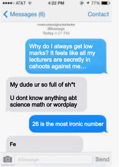 Not to be confused with the most Samariumic number | Why do I always get low
marks? It feels like all my
lecturers are secretly in
cahoots against me…; My dude ur so full of sh*t
 
U dont know anything abt
science math or wordplay; 26 is the most ironic number; Fe | image tagged in blank text conversation,science,chemistry,numbers,wordplay,student life | made w/ Imgflip meme maker