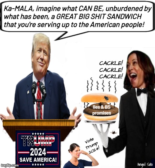 Trump calls Kamala out on her shit sandwich | Ka-MALA, imagine what CAN BE, unburdened by
what has been, a GREAT BIG SHIT SANDWICH
that you're serving up to the American people! CACKLE!
CACKLE!
CACKLE! lies & BS
promises; Vote
Trump
2024! Angel Soto | image tagged in trump tells kamala to stop with the shit sandwich,donald trump,kamala harris,bullshit,lies,sandwich | made w/ Imgflip meme maker