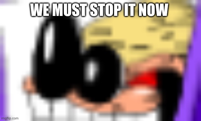 AAAAAAAAAA | WE MUST STOP IT NOW | image tagged in aaaaaaaaaa | made w/ Imgflip meme maker