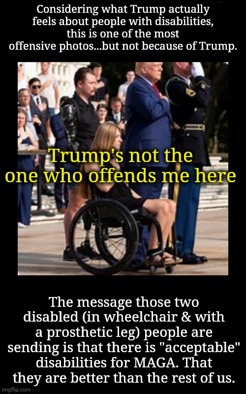 My Fellow Man Betrays Me | Considering what Trump actually feels about people with disabilities, this is one of the most offensive photos...but not because of Trump. Trump's not the one who offends me here; The message those two disabled (in wheelchair & with a prosthetic leg) people are sending is that there is "acceptable" disabilities for MAGA. That they are better than the rest of us. | image tagged in betrayed,disability,maga,dnc,msnbc | made w/ Imgflip meme maker