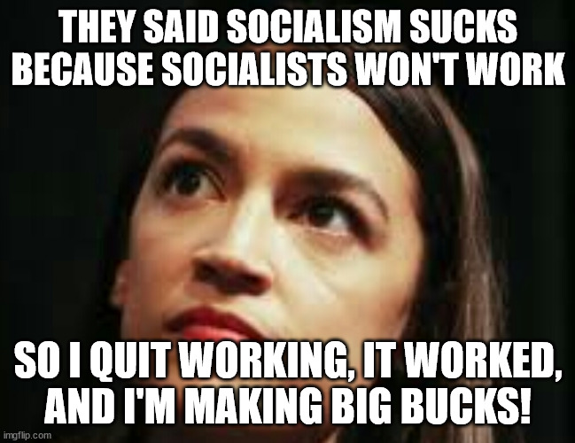 How AOC became AOC. | THEY SAID SOCIALISM SUCKS BECAUSE SOCIALISTS WON'T WORK; SO I QUIT WORKING, IT WORKED,
AND I'M MAKING BIG BUCKS! | image tagged in aoc socialism sucks,socialism,communism,deception | made w/ Imgflip meme maker