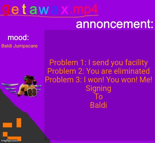 My dutifully Baldi's jumpscare moment | Problem 1: I send you facility
Problem 2: You are eliminated
Problem 3: I won! You won! Me!
Signing
To
Baldi; Baldi Jumpscare | image tagged in getawax mp4 announcement template,five nights at freddys,baldi's basics | made w/ Imgflip meme maker