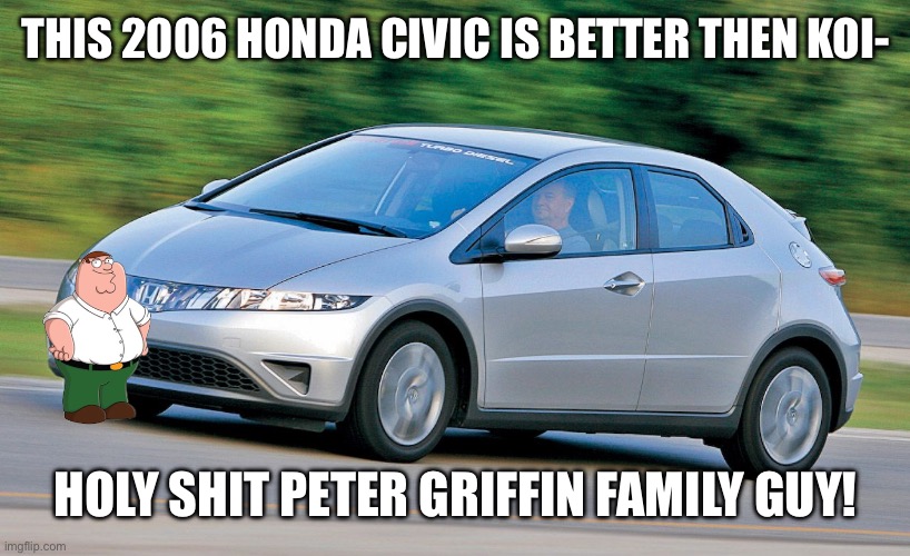 2006 Honda civic | THIS 2006 HONDA CIVIC IS BETTER THEN KOI- HOLY SHIT PETER GRIFFIN FAMILY GUY! | image tagged in 2006 honda civic | made w/ Imgflip meme maker