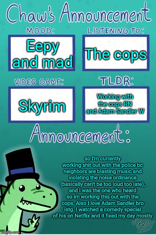 The cops again | Eepy and mad; The cops; Working with the cops RN and Adam Sandler W; Skyrim; so I'm currently working shit out with the police bc neighbors are blasting music and violating the noise ordinance (basically can't be too loud too late), and I was the one who heard so im working this out with the cops. Also I love Adam Sandler bro istg. I watched a comedy special of his on Netflix and it fixed my day mostly | image tagged in chaws_the_dino announcement temp thanks gummy,hermaeus mora is a smash,oh shit,ur reading the tags,dont mention this | made w/ Imgflip meme maker