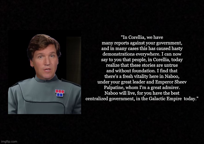 Blank  | "In Corellia, we have
many reports against your government, and in many cases this has caused hasty demonstrations everywhere. I can now say to you that people, in Corellia, today realize that these stories are untrue and without foundation. I find that there's a fresh vitality here in Naboo, under your great leader and Emperor Sheev Palpatine, whom I'm a great admirer. Naboo will live, for you have the best centralized government, in the Galactic Empire  today." | image tagged in blank,star wars,tucker carlson | made w/ Imgflip meme maker