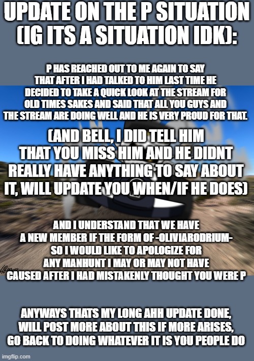 (olivia please dont get the impression that the whole stream are like that, we simply thought that you were our lost friend) | UPDATE ON THE P SITUATION (IG ITS A SITUATION IDK):; P HAS REACHED OUT TO ME AGAIN TO SAY THAT AFTER I HAD TALKED TO HIM LAST TIME HE DECIDED TO TAKE A QUICK LOOK AT THE STREAM FOR OLD TIMES SAKES AND SAID THAT ALL YOU GUYS AND THE STREAM ARE DOING WELL AND HE IS VERY PROUD FOR THAT. (AND BELL, I DID TELL HIM THAT YOU MISS HIM AND HE DIDNT REALLY HAVE ANYTHING TO SAY ABOUT IT, WILL UPDATE YOU WHEN/IF HE DOES); AND I UNDERSTAND THAT WE HAVE A NEW MEMBER IF THE FORM OF -OLIVIARODRIUM- SO I WOULD LIKE TO APOLOGIZE FOR ANY MANHUNT I MAY OR MAY NOT HAVE CAUSED AFTER I HAD MISTAKENLY THOUGHT YOU WERE P; ANYWAYS THATS MY LONG AHH UPDATE DONE, WILL POST MORE ABOUT THIS IF MORE ARISES, GO BACK TO DOING WHATEVER IT IS YOU PEOPLE DO | image tagged in n driving a car at you | made w/ Imgflip meme maker