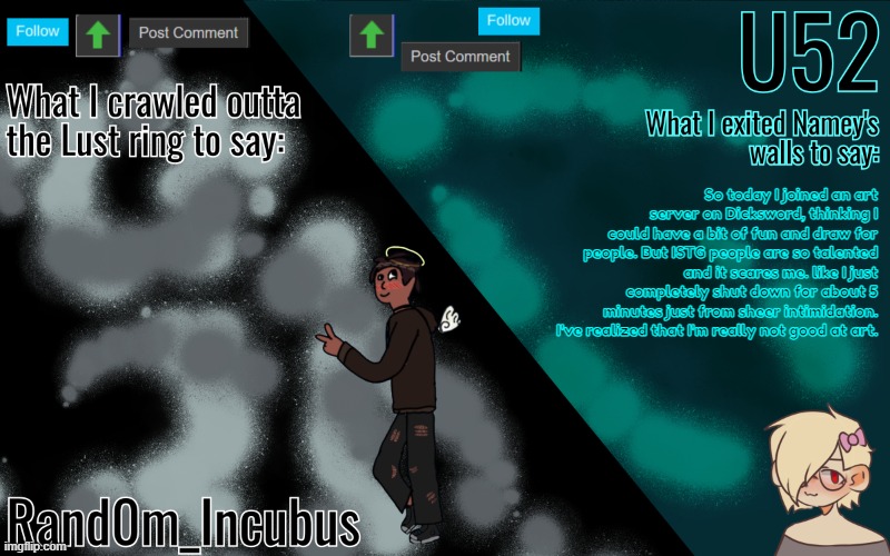 Incubus and 52's Template | So today I joined an art server on Dicksword, thinking I could have a bit of fun and draw for people. But ISTG people are so talented and it scares me. like I just completely shut down for about 5 minutes just from sheer intimidation. I've realized that I'm really not good at art. | image tagged in incubus and 52's template | made w/ Imgflip meme maker